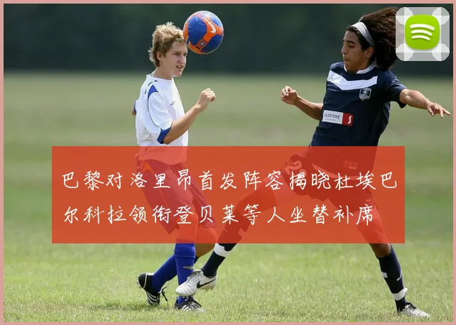 巴黎对洛里昂首发阵容揭晓杜埃巴尔科拉领衔登贝莱等人坐替补席