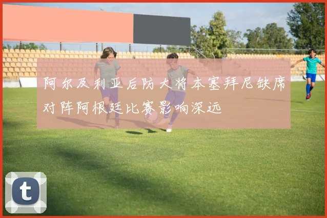 阿尔及利亚后防大将本塞拜尼缺席对阵阿根廷比赛影响深远