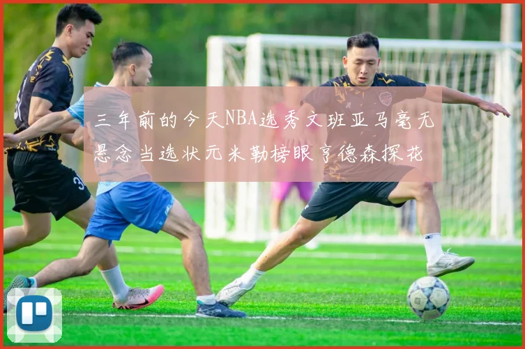 三年前的今天NBA选秀文班亚马毫无悬念当选状元米勒榜眼亨德森探花成就传奇时刻