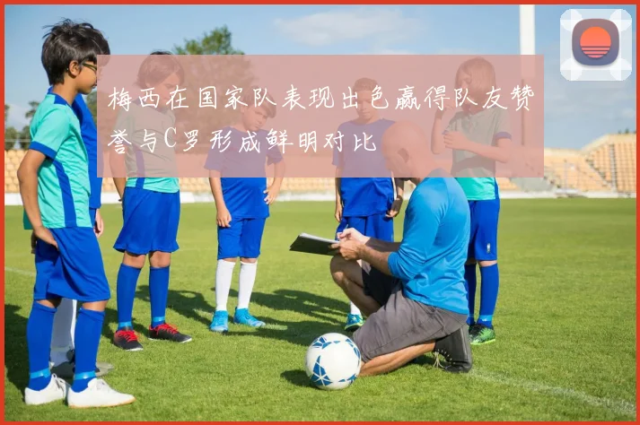梅西在国家队表现出色赢得队友赞誉与C罗形成鲜明对比