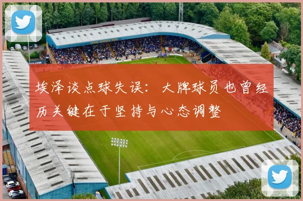 埃泽谈点球失误：大牌球员也曾经历关键在于坚持与心态调整