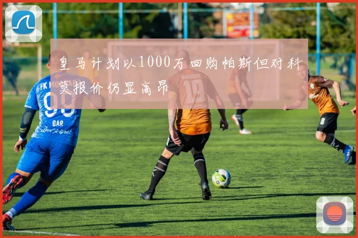 皇马计划以1000万回购帕斯但对科莫报价仍显高昂