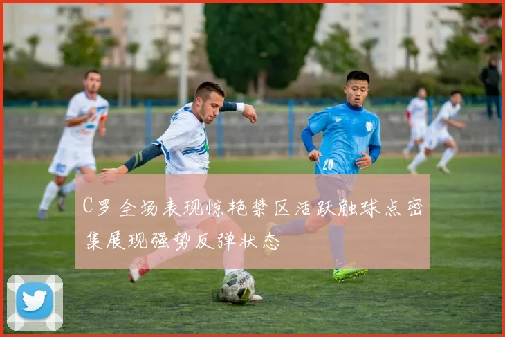 C罗全场表现惊艳禁区活跃触球点密集展现强势反弹状态