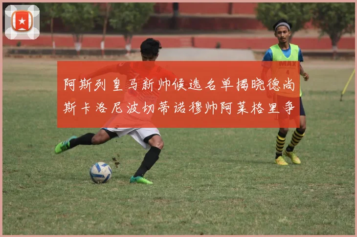 阿斯列皇马新帅候选名单揭晓德尚斯卡洛尼波切蒂诺穆帅阿莱格里争夺教鞭