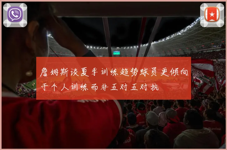 詹姆斯谈夏季训练趋势球员更倾向于个人训练而非五对五对抗