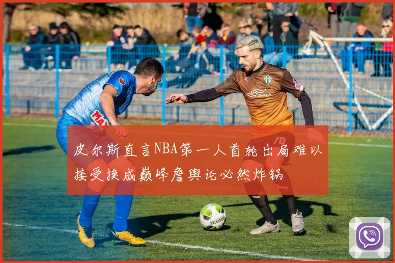 皮尔斯直言NBA第一人首轮出局难以接受换成巅峰詹舆论必然炸锅