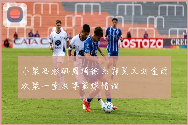 小聚洛杉矶周琦徐杰郭昊文刘金雨欢聚一堂共享篮球情谊
