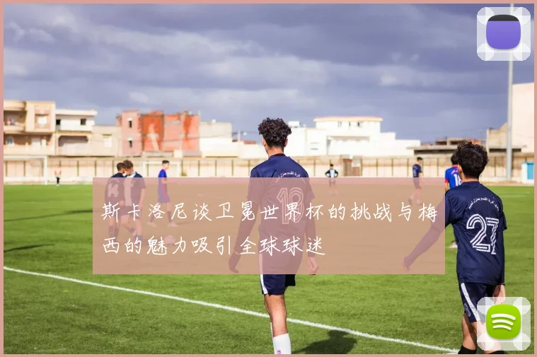 斯卡洛尼谈卫冕世界杯的挑战与梅西的魅力吸引全球球迷