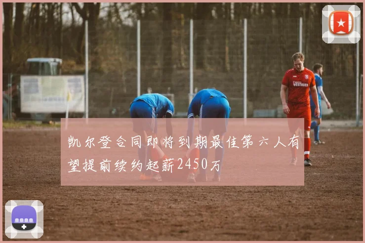 凯尔登合同即将到期最佳第六人有望提前续约起薪2450万