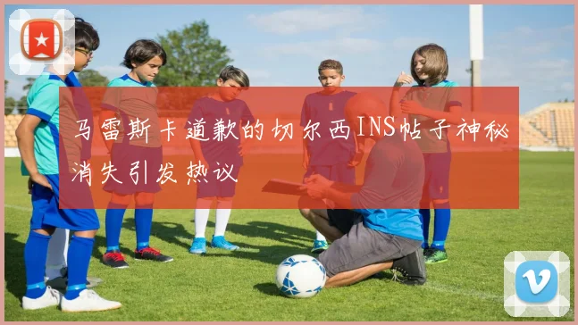 马雷斯卡道歉的切尔西INS帖子神秘消失引发热议