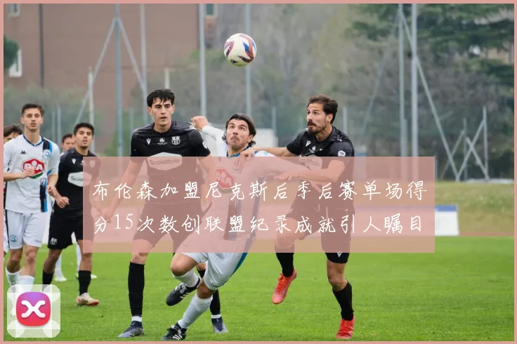 布伦森加盟尼克斯后季后赛单场得分15次数创联盟纪录成就引人瞩目