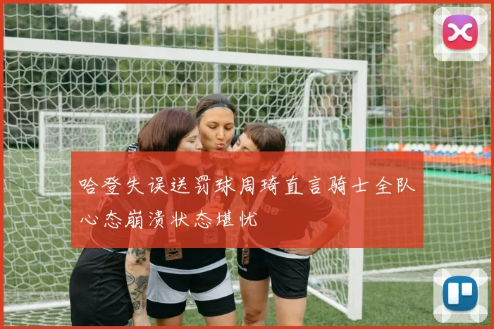 哈登失误送罚球周琦直言骑士全队心态崩溃状态堪忧
