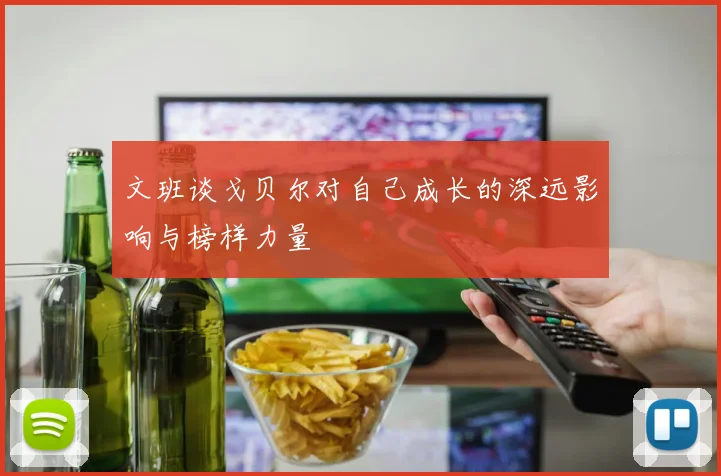 文班谈戈贝尔对自己成长的深远影响与榜样力量