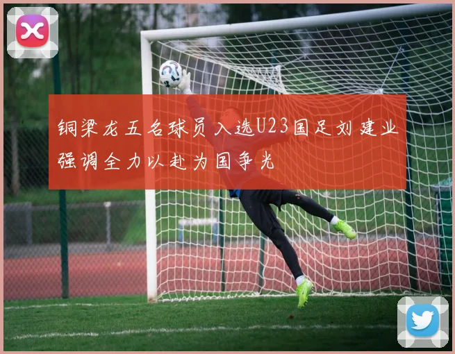 铜梁龙五名球员入选U23国足刘建业强调全力以赴为国争光