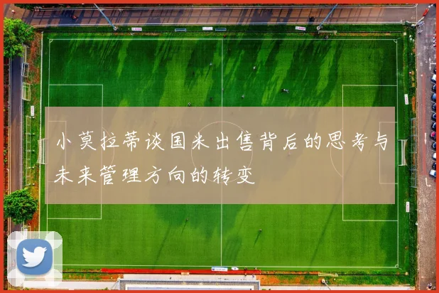 小莫拉蒂谈国米出售背后的思考与未来管理方向的转变