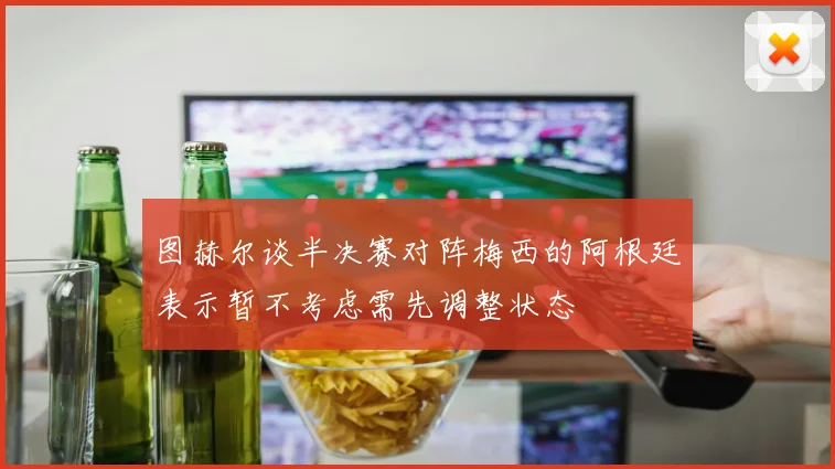 图赫尔谈半决赛对阵梅西的阿根廷表示暂不考虑需先调整状态