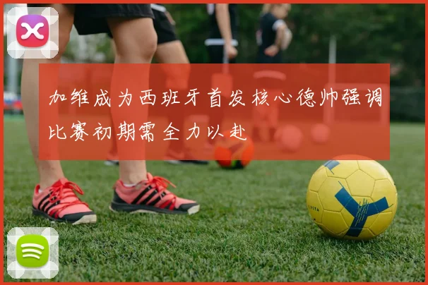 加维成为西班牙首发核心德帅强调比赛初期需全力以赴