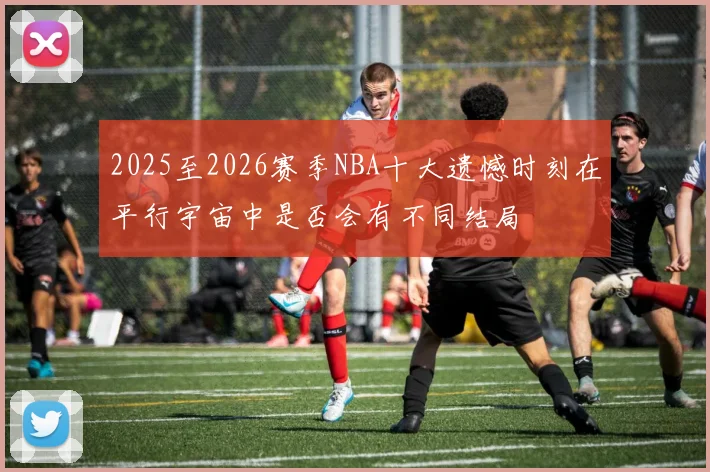 2025至2026赛季NBA十大遗憾时刻在平行宇宙中是否会有不同结局