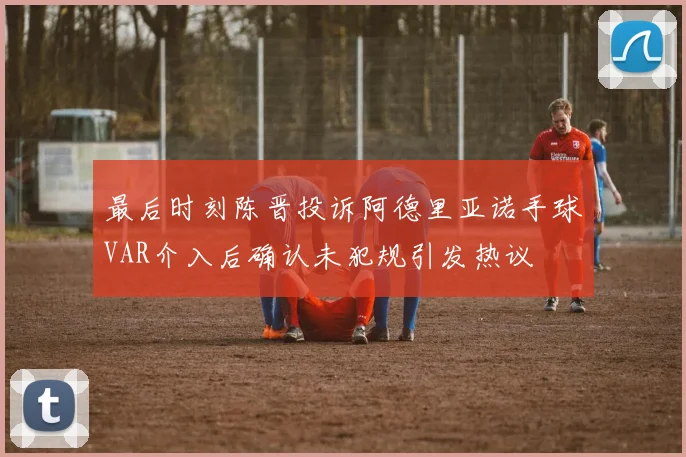 最后时刻陈晋投诉阿德里亚诺手球VAR介入后确认未犯规引发热议