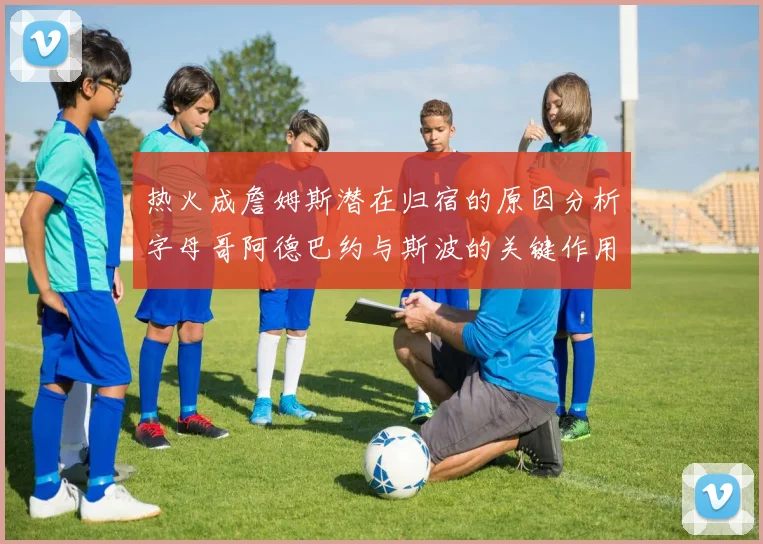 热火成詹姆斯潜在归宿的原因分析字母哥阿德巴约与斯波的关键作用