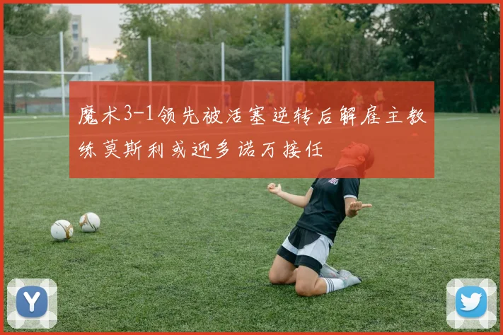 魔术3-1领先被活塞逆转后解雇主教练莫斯利或迎多诺万接任