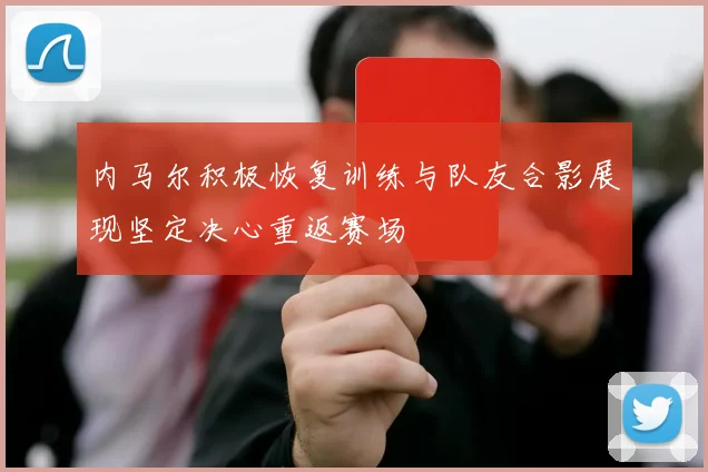 内马尔积极恢复训练与队友合影展现坚定决心重返赛场
