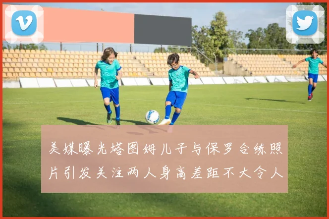 美媒曝光塔图姆儿子与保罗合练照片引发关注两人身高差距不大令人惊讶